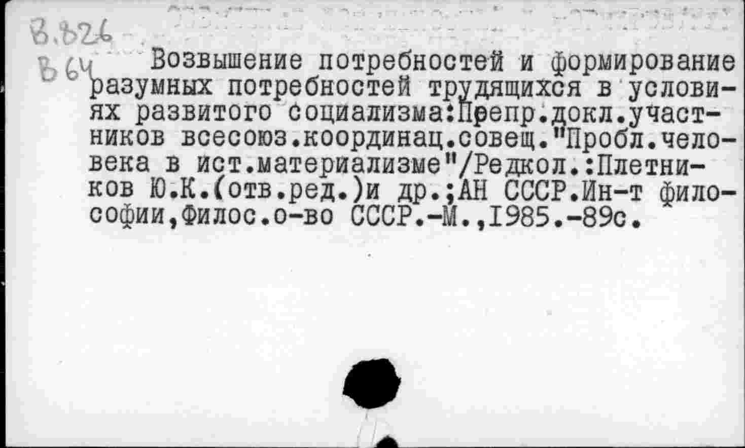 ﻿
п /и Возвышение потребностей и формирование разумных потребностей трудящихся в условиях развитого Социализма:п₽епр.докл.участников всесоюз.координац.совещ.“Пробл.человека в ист.материализме"/Редкол.:Плетни-ков Ю.К.(отв.ред.)и др.;АН СССР.Ин-т философии,Филос.о-во СССР.-М.,1985.-89с.